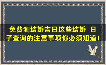 免费测结婚吉日这些结婚  日  子查询的注意事项你必须知道！